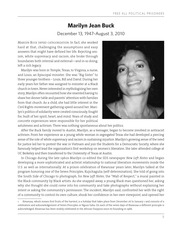 Marilyn Jean Buck December 13, 1947-August 3, 2010 ’MaRILYN BUCK DEFIED CATEGORIZATION. In fact, she worked hard at that, challenging the assumptions and easy answers that might have defined her life. Rejecting sex ism, white supremacy and racism, she broke through boundaries both internal and external—and in so doing, lefta rich legacy. Marilyn was born in Temple, Texas, to Virginia, a nurse, and Louis, an Episcopal minister. She was “Big Sister” to three younger brothers - Louis, Bll and David. During her early years her father was assigned to minister at a Black churchintown Never interested in mythologizing her own story, Marilyn often recounted how she resented having to shate her dinner table and parents’attention with families from that church. As a child, she had little interest in the Civil Rights moverent gathering speed around her Mar Iyn’s politics of solidarity were created consciously, fought for, built of her spirit, heart, and mind. Years of study and concrete experiences were responsible for her political astuteness and activism. There was nothing spontaneous about her politics. After the Buck family moved to Austin, Marilyn, as teenager, began to become involved in antiracist activism From her experience as a young white wornan in segtegated Texas she had developed a piercing sense of the role of white suptemacy and racism in sustaining injustice. Marilyn’s growing sense of the need for justice led her to protest the war in Vietnarm and join the Students for a Democratic Society, where she ramously helped lead the organization’s first workshop on women’s liberation. She later attended callege at UC Berkeley and then transferred to the University of Texas at Austin. In Chicago during the late 19605 Marilyn co-edited the SDS newspaper New Left Notes and began developing a more sophisticated and activist relationship to national liberation movements inside the US. as well as internationally. At a prison celebration of Kwanzaa’ years later, Marilyn talked at the program honoring one of the Seven Principles, Kujichagulia (self-determination). She told of going into the South Side of Chicago to photograph, for New Left Notes, the “Wall of Respect." a mural painted in the Black community by Black artists. As she snapped away, a young Black man questioned her, asking why she thought she could come into his community and take photographs without explaining her intent or asking the community’s permission. The incident, Marilyn said, confronted her with the right of a community to control its own culture, shook her confidence in her own viewpoint, and opened her Kuvanzaa, which means fistfruts of the harvest, is holday that takes place from Decernber 26 to January and consists of a. celebration and acknowledgement of Seven Principles or Nguzo Saba, On each oftheseven days of Kwaniza a diffeent principle i idely celebrated i the Afrcan Diaspora since s founding in 1966, acknowledged Kvianzaa has b